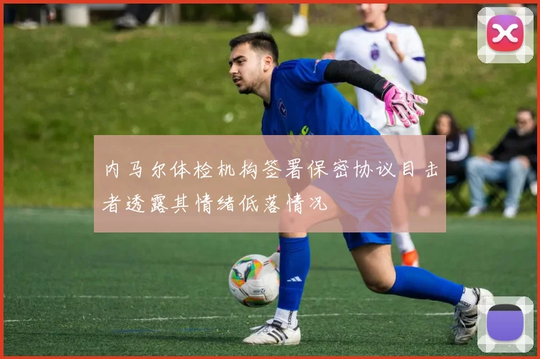 内马尔体检机构签署保密协议目击者透露其情绪低落情况