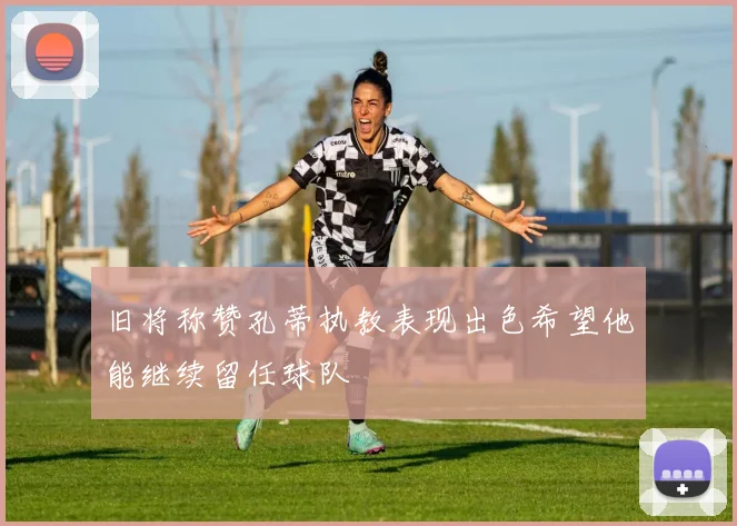 旧将称赞孔蒂执教表现出色希望他能继续留任球队