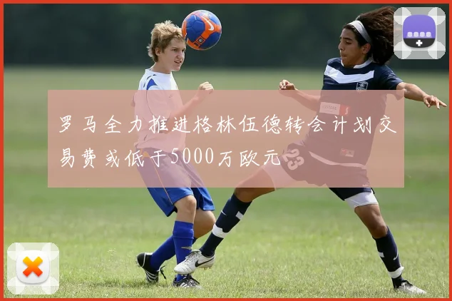 罗马全力推进格林伍德转会计划交易费或低于5000万欧元