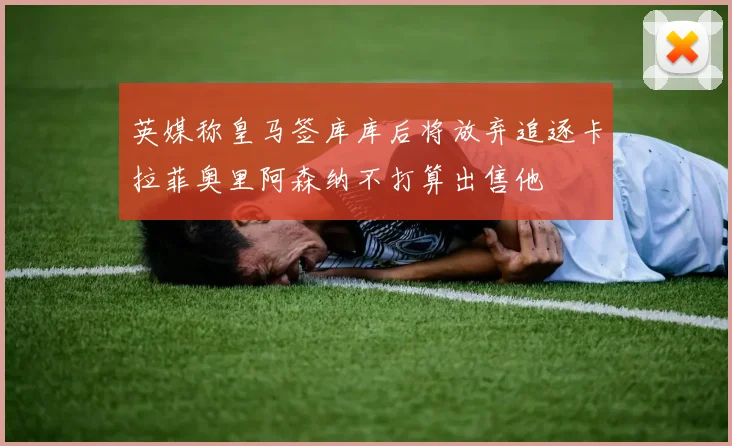 英媒称皇马签库库后将放弃追逐卡拉菲奥里阿森纳不打算出售他
