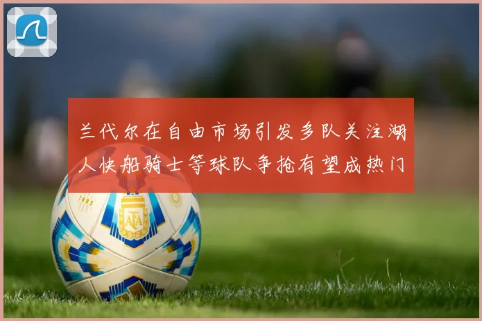 兰代尔在自由市场引发多队关注湖人快船骑士等球队争抢有望成热门球员