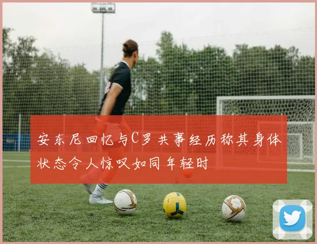 安东尼回忆与C罗共事经历称其身体状态令人惊叹如同年轻时