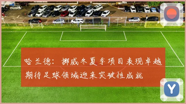 哈兰德：挪威冬夏季项目表现卓越期待足球领域迎来突破性成就