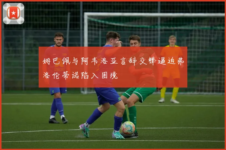 姆巴佩与阿韦洛亚言辞交锋逼迫弗洛伦蒂诺陷入困境