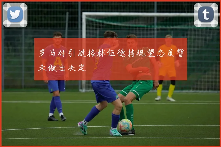 罗马对引进格林伍德持观望态度暂未做出决定