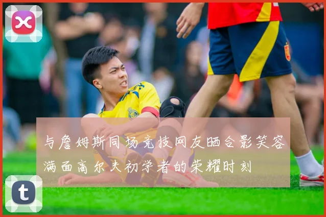 与詹姆斯同场竞技网友晒合影笑容满面高尔夫初学者的荣耀时刻