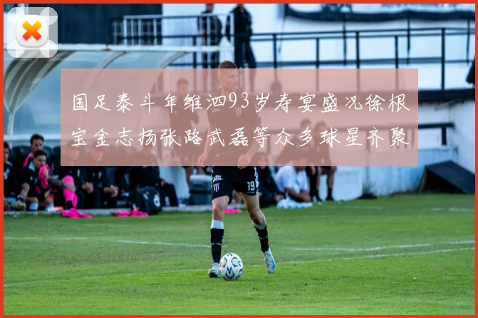 国足泰斗年维泗93岁寿宴盛况徐根宝金志扬张路武磊等众多球星齐聚祝贺
