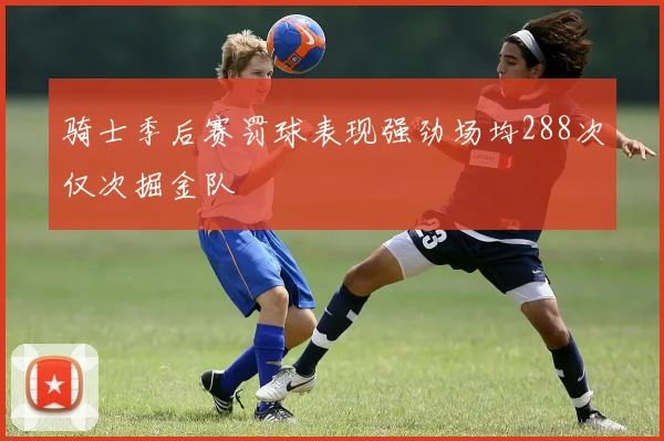 骑士季后赛罚球表现强劲场均288次仅次掘金队