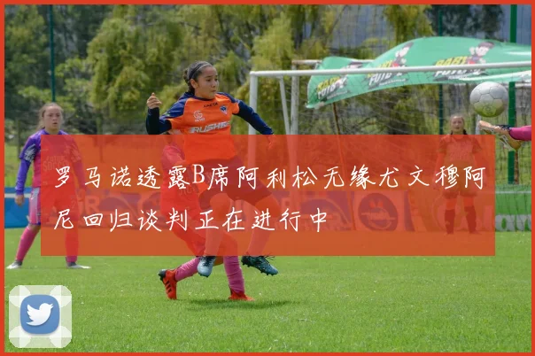 罗马诺透露B席阿利松无缘尤文穆阿尼回归谈判正在进行中