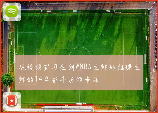 从视频实习生到WNBA主帅韩旭现主帅的14年奋斗历程专访