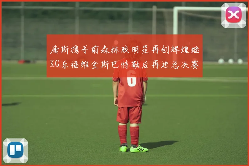唐斯携手前森林狼明星再创辉煌继KG乐福维金斯巴特勒后再进总决赛