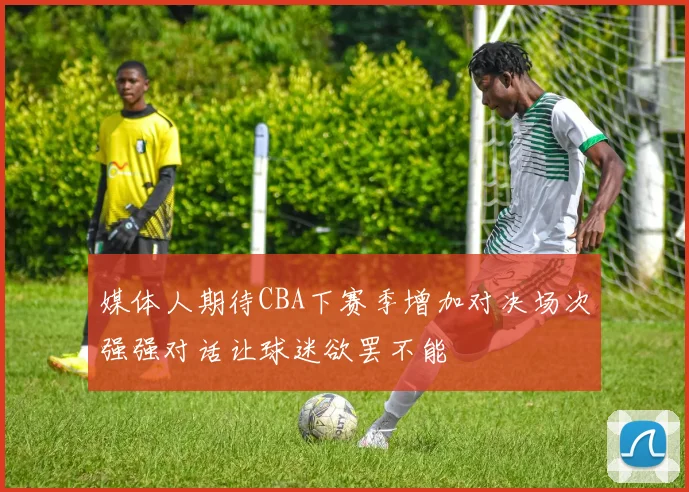 媒体人期待CBA下赛季增加对决场次强强对话让球迷欲罢不能
