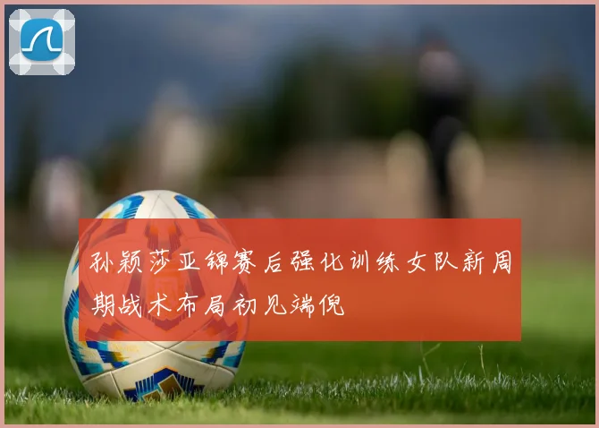 孙颖莎亚锦赛后强化训练女队新周期战术布局初见端倪